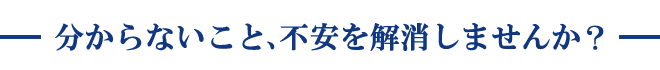 分からないこと、不安を解消しませんか？